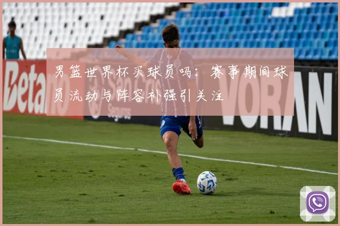 男篮世界杯买球员吗:赛事期间球员流动与阵容补强引关注