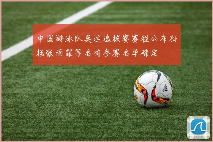 中国游泳队奥运选拔赛赛程公布孙杨张雨霏等名将参赛名单确定