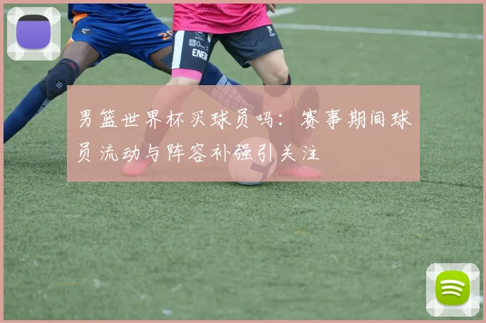 男篮世界杯买球员吗:赛事期间球员流动与阵容补强引关注