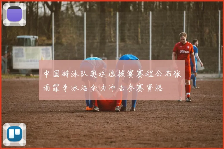 中国游泳队奥运选拔赛赛程公布张雨霏李冰洁全力冲击参赛资格