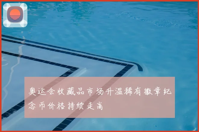 奥运会收藏品市场升温稀有徽章纪念币价格持续走高
