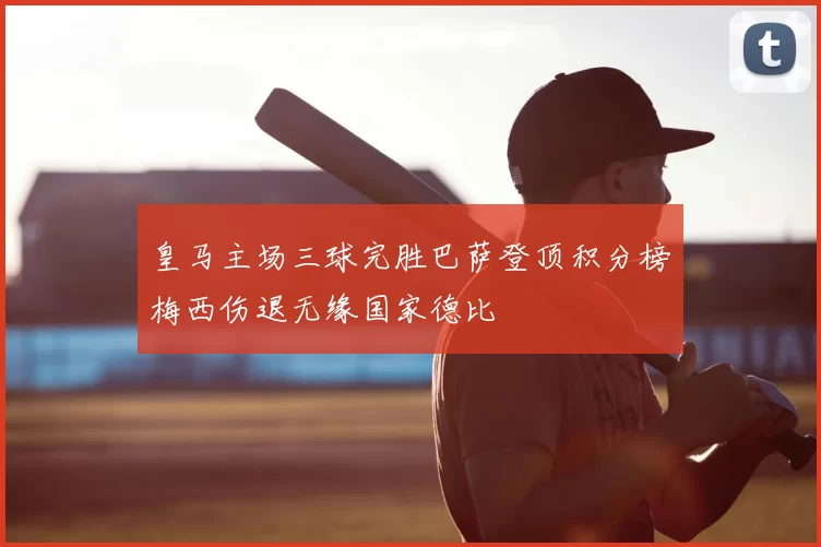 皇马主场三球完胜巴萨登顶积分榜梅西伤退无缘国家德比