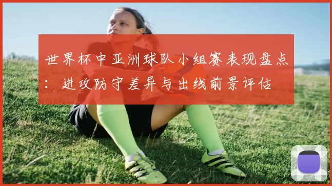 世界杯中亚洲球队小组赛表现盘点:进攻防守差异与出线前景评估
