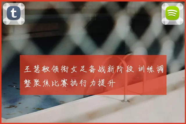 王慧敏领衔女足备战新阶段 训练调整聚焦比赛执行力提升