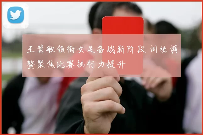 王慧敏领衔女足备战新阶段 训练调整聚焦比赛执行力提升