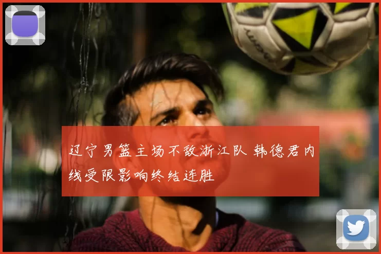 辽宁男篮主场不敌浙江队 韩德君内线受限影响终结连胜