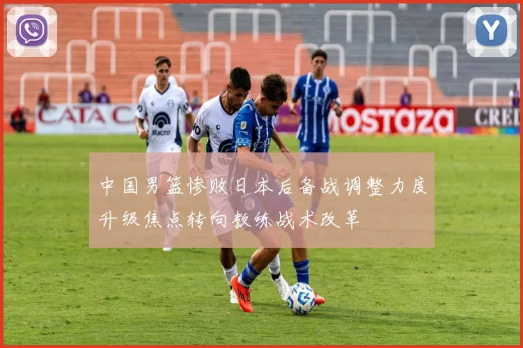 中国男篮惨败日本后备战调整力度升级焦点转向教练战术改革