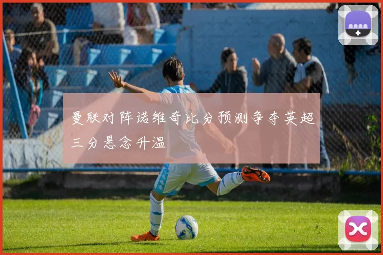 曼联对阵诺维奇比分预测争夺英超三分悬念升温