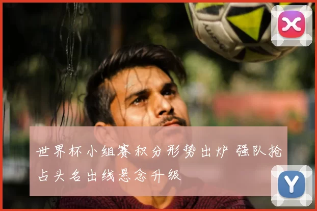 世界杯小组赛积分形势出炉 强队抢占头名出线悬念升级