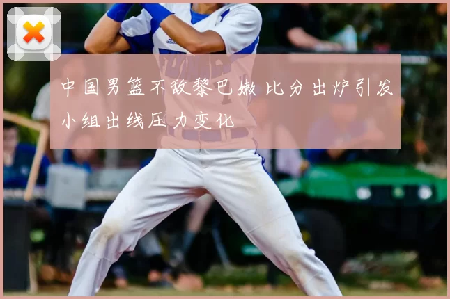 中国男篮不敌黎巴嫩 比分出炉引发小组出线压力变化
