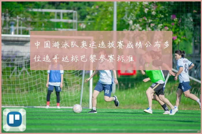 中国游泳队奥运选拔赛成绩公布多位选手达标巴黎参赛标准