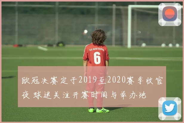 欧冠决赛定于2019至2020赛季收官夜 球迷关注开赛时间与举办地