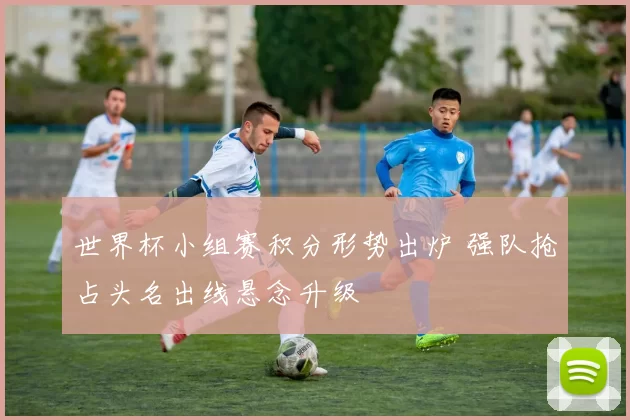 世界杯小组赛积分形势出炉 强队抢占头名出线悬念升级