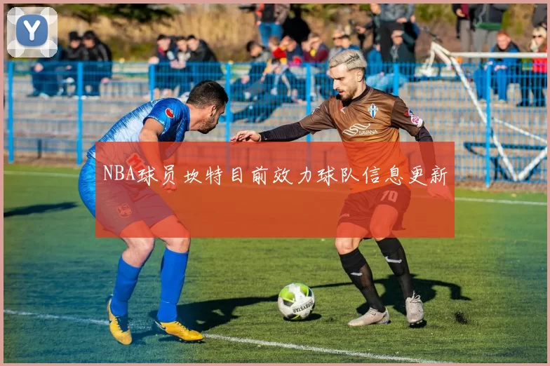 NBA球员坎特目前效力球队信息更新