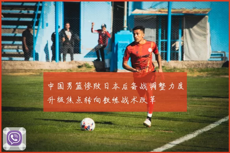 中国男篮惨败日本后备战调整力度升级焦点转向教练战术改革