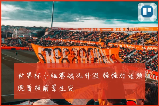世界杯小组赛战况升温 强强对话频现晋级前景生变