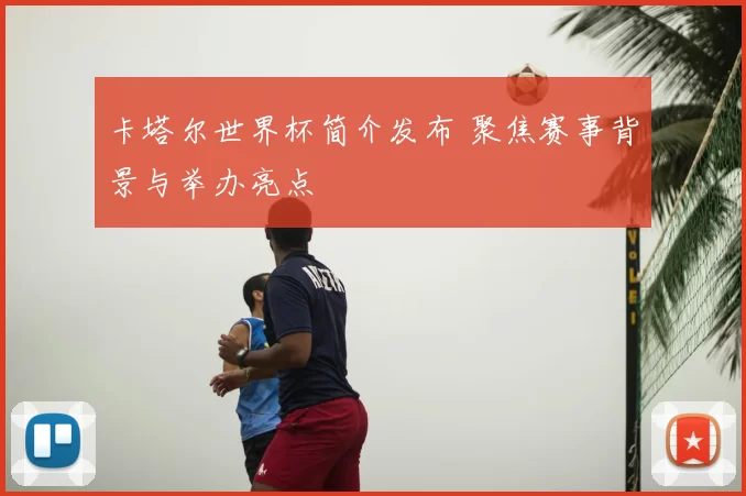 卡塔尔世界杯简介发布 聚焦赛事背景与举办亮点