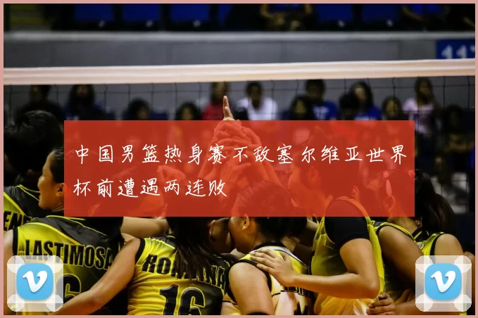 中国男篮热身赛不敌塞尔维亚世界杯前遭遇两连败