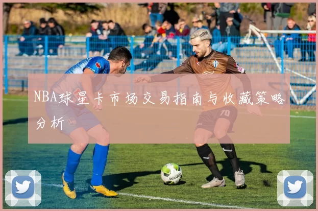 NBA球星卡市场交易指南与收藏策略分析