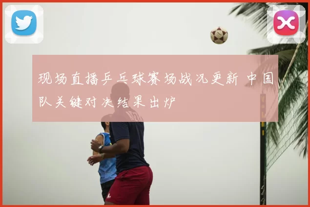 现场直播乒乓球赛场战况更新 中国队关键对决结果出炉