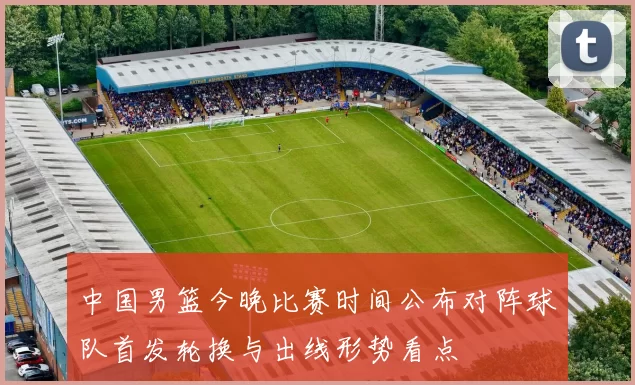 中国男篮今晚比赛时间公布对阵球队首发轮换与出线形势看点