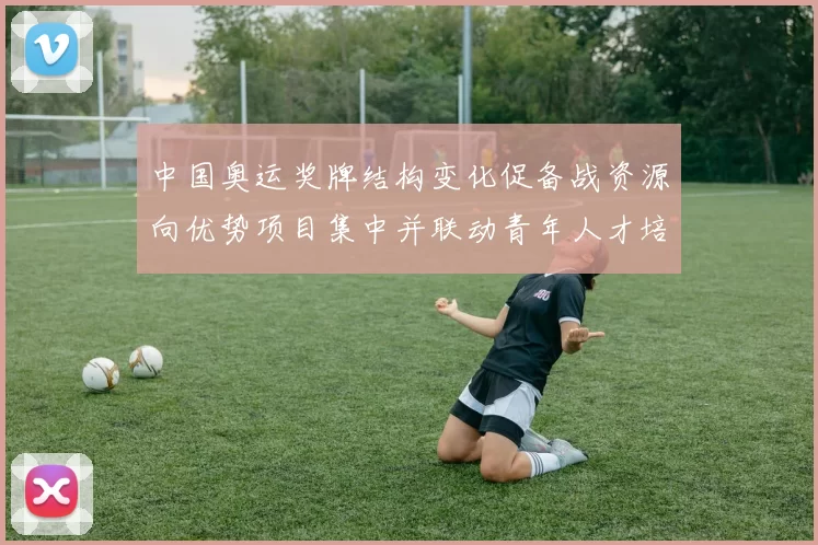 中国奥运奖牌结构变化促备战资源向优势项目集中并联动青年人才培养
