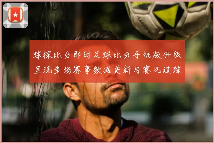 球探比分即时足球比分手机版升级呈现多场赛事数据更新与赛况追踪
