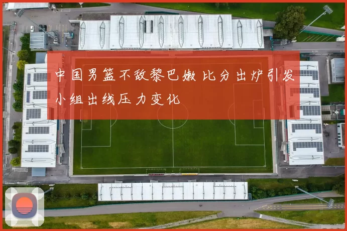 中国男篮不敌黎巴嫩 比分出炉引发小组出线压力变化