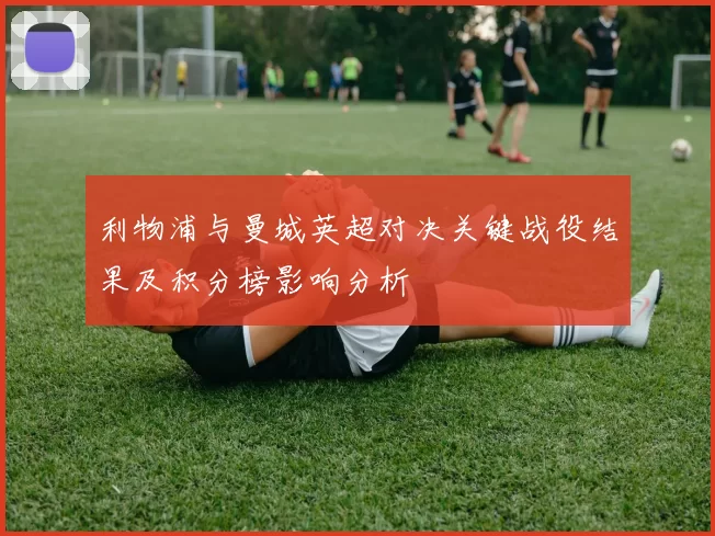 利物浦与曼城英超对决关键战役结果及积分榜影响分析