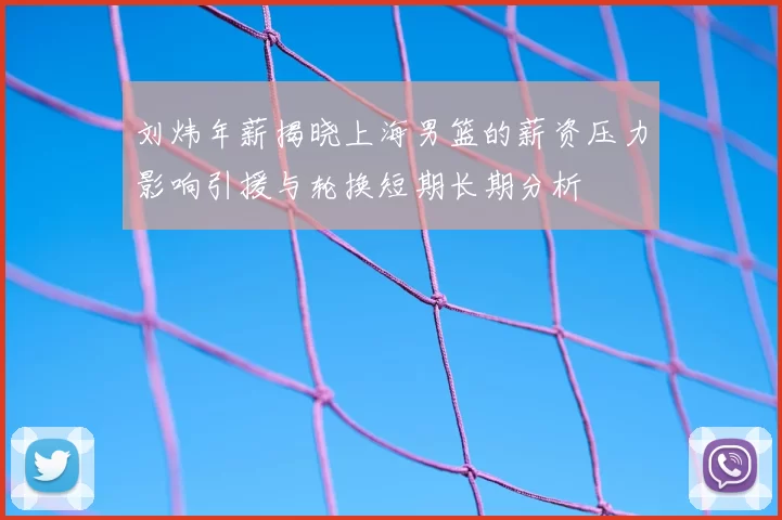 刘炜年薪揭晓上海男篮的薪资压力影响引援与轮换短期长期分析
