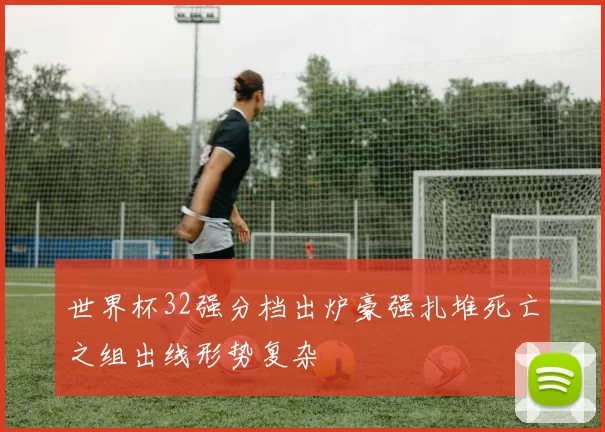 世界杯32强分档出炉豪强扎堆死亡之组出线形势复杂