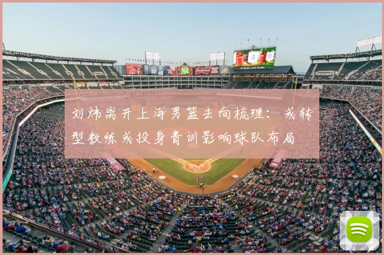 刘炜离开上海男篮去向梳理:或转型教练或投身青训影响球队布局