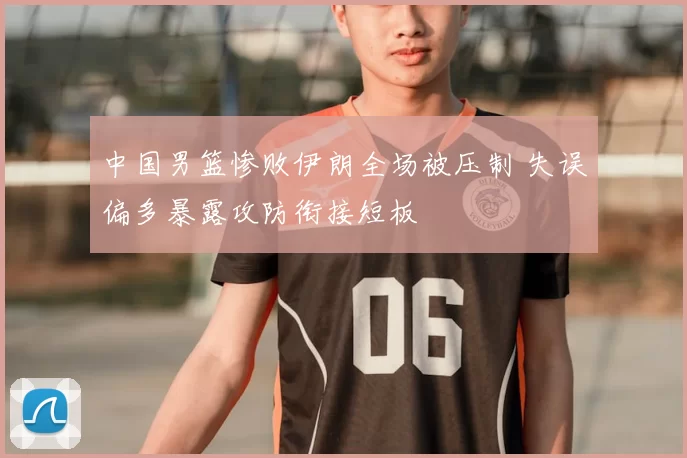 中国男篮惨败伊朗全场被压制 失误偏多暴露攻防衔接短板