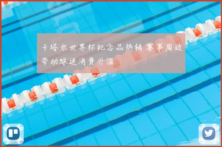卡塔尔世界杯纪念品热销 赛事周边带动球迷消费升温