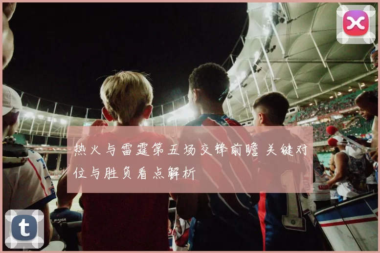 热火与雷霆第五场交锋前瞻 关键对位与胜负看点解析
