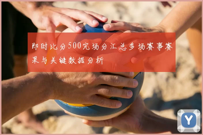 即时比分500完场分汇总多场赛事赛果与关键数据分析