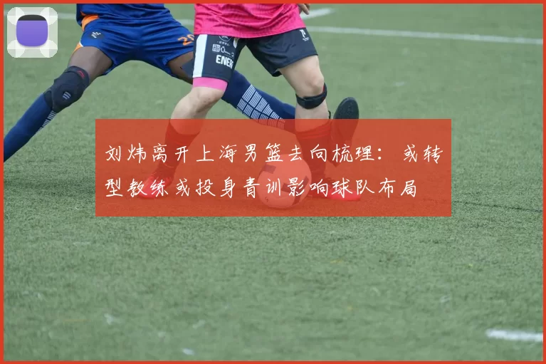刘炜离开上海男篮去向梳理:或转型教练或投身青训影响球队布局