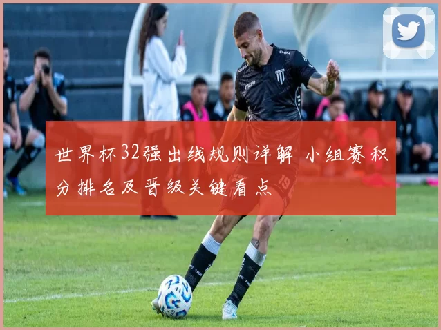 世界杯32强出线规则详解 小组赛积分排名及晋级关键看点