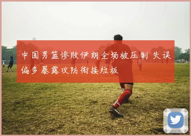 中国男篮惨败伊朗全场被压制 失误偏多暴露攻防衔接短板