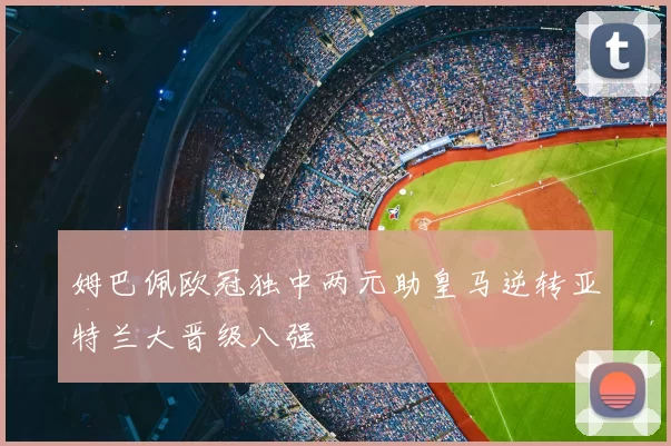 姆巴佩欧冠独中两元助皇马逆转亚特兰大晋级八强