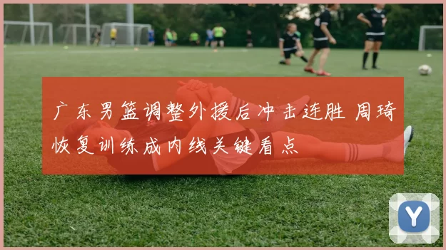 广东男篮调整外援后冲击连胜 周琦恢复训练成内线关键看点