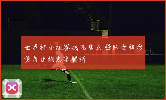 世界杯小组赛战况盘点 强队晋级形势与出线悬念解析