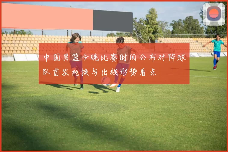 中国男篮今晚比赛时间公布对阵球队首发轮换与出线形势看点