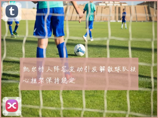 凯尔特人阵容变动引发解散球队核心框架保持稳定