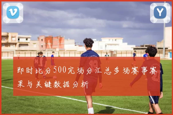 即时比分500完场分汇总多场赛事赛果与关键数据分析